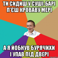 ти сидиш у суші-барі п'єш кроваву мері а я йобнув бурячихи і упав під двері