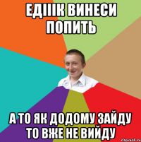 Едііік винеси попить А то як додому зайду то вже не вийду