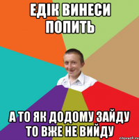 Едік винеси попить А то як додому зайду то вже не вийду