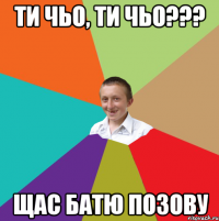 ти чьо, ти чьо??? Щас батю позову