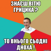 Знаєш Вітю Грицика ? то внього сьодні дноха !