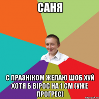 Саня С празніком желаю шоб хуй хотя б вірос на 1 см (уже прогрес)