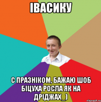 Івасику С празніком, бажаю шоб Біцуха росла як на дріджах_)