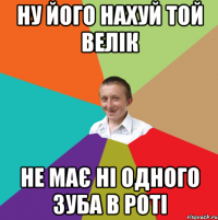 ну його нахуй той велік не має ні одного зуба в роті