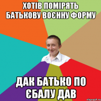 Хотів помірять батькову воєнну форму Дак батько по єбалу дав