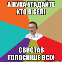 а нука угадайте хто в селі свистав голосніше всіх