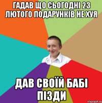 гадав що сьогодні 23 лютого подарунків не хуя Дав своїй бабі пізди