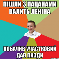 пішли з пацанами валить леніна побачив участковий дав пизди