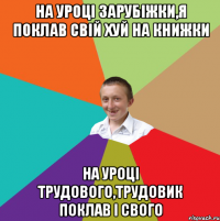 на уроцi зарубiжки,я поклав свiй хуй на книжки на уроцi трудового,трудовик поклав i свого