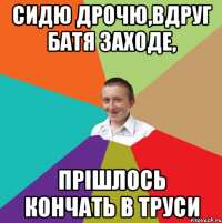 Сидю дрочю,вдруг батя заходе, прішлось кончать в труси