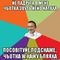 йе падруга в мене чьотка,звуть йейо Натаха посовiтуйе,подскаже.. чьотка ж кажу бляяха