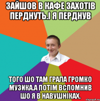 зайшов в кафе захотів перднуть.і я перднув того шо там грала громко музика.а потім вспомнив шо я в навушніках.