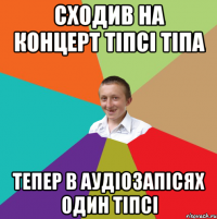 Сходив на концерт Тіпсі Тіпа тепер в аудіозапісях один Тіпсі