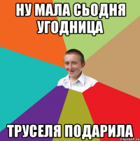 ну мала сьодня угодница труселя подарила