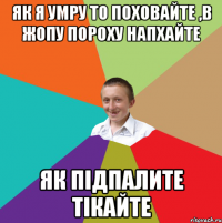 як я умру то поховайте ,в жопу пороху напхайте як підпалите тікайте