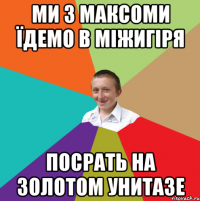 МИ З МАКСОМИ ЇДЕМО В МІЖИГІРЯ ПОСРАТЬ НА ЗОЛОТОМ УНИТАЗЕ