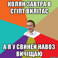 Колян завтра в єгіпт вилітає А я у свиней навоз вичіщаю