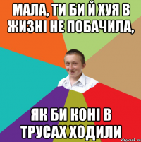 мала, ти би й хуя в жизні не побачила, як би коні в трусах ходили