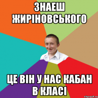 Знаеш жиріновського це він у нас кабан в класі