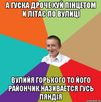 а гуска дроче хуй пінцетом и літає по вулиці вулийя горького то його райончик.Називается гусь ляндія