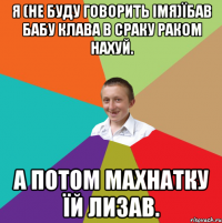 я (не буду говорить імя)їбав бабу клава в сраку раком нахуй. а потом махнатку їй лизав.