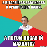 я Віталя їбав бабу клава в сраку раком нахуй. а потом лизав їй махнатку