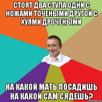 стоят два стула одни с ножами точеными другой с хуями дрочеными на какой мать посадишь на какой сам сядешь?