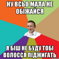 Ну всьо мала не обіжайся я біш не буду тобі волосся піджигать