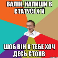 валік, напиши в статусі х*й шоб він в тебе хоч десь стояв