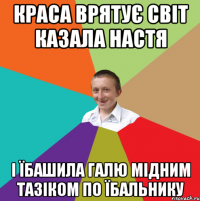 краса врятує світ казала Настя і їбашила Галю мідним тазіком по їбальнику