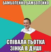 Бамболеййо,бамболеййо співала тьотка Зінка в душі