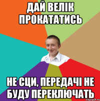 дай велік прокататись не сци, передачі не буду переключать