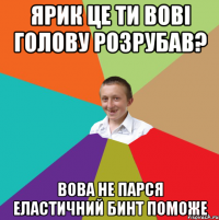 ярик це ти вовi голову розрубав? вова не парся еластичний бинт поможе