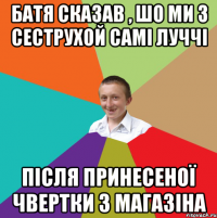 Батя сказав , шо ми з сеструхой Самі луччі Після принесеної чвертки з магазіна