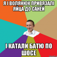 Я і Волянюк привязалі яйца до саней І катали батю по шосе