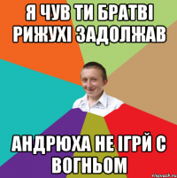 Я ЧУВ ТИ БРАТВІ РИЖУХІ ЗАДОЛЖАВ АНДРЮХА НЕ ІГРЙ С ВОГНЬОМ