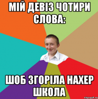 МІЙ ДЕВІЗ ЧОТИРИ СЛОВА: ШОБ ЗГОРІЛА НАХЕР ШКОЛА