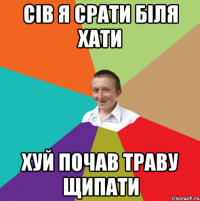 сів я срати біля хати хуй почав траву щипати