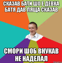 СКАЗАВ БАТИ ШО Е ДЕВКА БАТЯ ДАВ ЛЯЩА СКАЗАВ СМОРИ ШОБ ВНУКАВ НЕ НАДЕЛАЛ