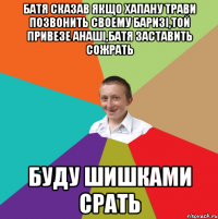 БАТЯ СКАЗАВ ЯКЩО ХАПАНУ ТРАВИ ПОЗВОНИТЬ СВОЕМУ БАРИЗІ,ТОЙ ПРИВЕЗЕ АНАШІ,БАТЯ ЗАСТАВИТЬ СОЖРАТЬ БУДУ ШИШКАМИ СРАТЬ