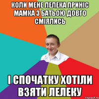 Коли мене лелека приніс мамка з батьою довго сміялись і спочатку хотіли взяти лелеку