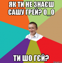 Як ти не знаєш сашу грей? О_о Ти шо гєй?