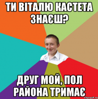 Ти віталю кастета знаєш? друг мой, пол района тримає