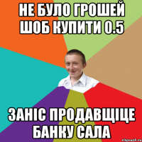 не було грошей шоб купити 0.5 заніс продавщіце банку сала