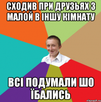 сходив при друзьях з малой в іншу кімнату всі подумали шо їбались