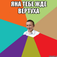 Яна тебе жде вертуха 