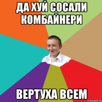 да хуй сосали комбайнери вертуха всем