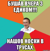 бушав вчера з едиком!!! нашов носки в трусах.