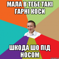 мала в тебе такі гарні коси шкода шо під носом