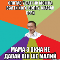 спитав у баті чи можна взяти його волгу, сказав бери мама з окна не давай він ше малий